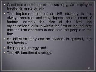 • Continual monitoring of the strategy, via employee
  feedback, surveys, etc.
• The implementation of an HR strategy is not
  always required, and may depend on a number of
  factors, namely the size of the firm, the
  organizational culture within the firm or the industry
  that the firm operates in and also the people in the
  firm.
• An HRM strategy can be divided, in general, into
  two facets –
• the people strategy and
• The HR functional strategy.


                                                     25
 