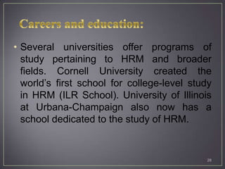 • Several universities offer programs of
  study pertaining to HRM and broader
  fields. Cornell University created the
  world’s first school for college-level study
  in HRM (ILR School). University of Illinois
  at Urbana-Champaign also now has a
  school dedicated to the study of HRM.


                                             28
 