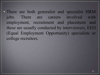 • There are both generalist and specialist HRM
  jobs. There are careers involved with
  employment, recruitment and placement and
  these are usually conducted by interviewers, EEO
  (Equal Employment Opportunity) specialists or
  college recruiters.




                                                29
 