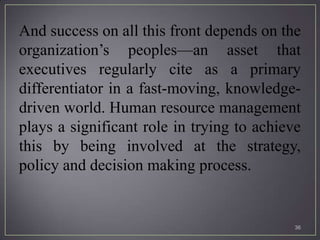And success on all this front depends on the
organization’s peoples—an asset that
executives regularly cite as a primary
differentiator in a fast-moving, knowledge-
driven world. Human resource management
plays a significant role in trying to achieve
this by being involved at the strategy,
policy and decision making process.


                                            36
 