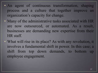 • An agent of continuous transformation, shaping
  process and a culture that together improve an
  organization’s capacity for change.
• Many of the administrative tasks associated with HR
  are now outsourced, or automated. As a result,
  businesses are demanding new expertise from their
  HR staff.
• What will rise in its place? As with any revolution, it
  involves a fundamental shift in power. In this case; a
  shift from top down demands, to bottom up
  employee engagement.


                                                      37
 