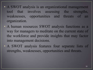 • A SWOT analysis is an organizational management
  tool that involves assessing the strengths,
  weaknesses, opportunities and threats of an
  organization.
• A human resources SWOT analysis functions as a
  way for managers to meditate on the current state of
  the workforce and provide insights that may factor
  into management decisions.
• A SWOT analysis features four separate lists of
  strengths, weaknesses, opportunities and threats.


                                                    39
 