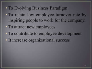 • To Evolving Business Paradigm
• To retain low employee turnover rate by
  inspiring people to work for the company.
• To attract new employees
• To contribute to employee development
• It increase organizational success




                                          47
 