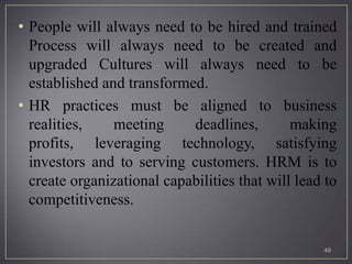 • People will always need to be hired and trained
  Process will always need to be created and
  upgraded Cultures will always need to be
  established and transformed.
• HR practices must be aligned to business
  realities,    meeting     deadlines,        making
  profits, leveraging technology, satisfying
  investors and to serving customers. HRM is to
  create organizational capabilities that will lead to
  competitiveness.


                                                   49
 