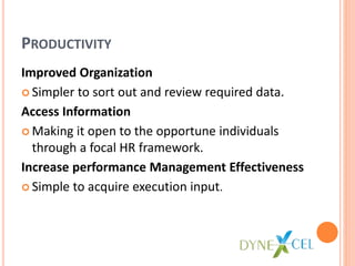 PRODUCTIVITY
Improved Organization
Simpler to sort out and review required data.
Access Information
Making it open to the opportune individuals
through a focal HR framework.
Increase performance Management Effectiveness
Simple to acquire execution input.