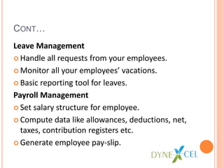 CONT…
Leave Management
Handle all requests from your employees.
Monitor all your employees’ vacations.
Basic reporting tool for leaves.
Payroll Management
Set salary structure for employee.
Compute data like allowances, deductions, net,
taxes, contribution registers etc.
Generate employee pay-slip.