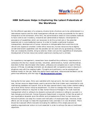 HRM Software Helps in Exploring the Latent Potentials of
                     the Workforce


For the efficient operation of a company, diverse kinds of actions are to be administered in a
rationalized manner and the chief management officials are solely accountable for the same.
Irrespective of the dimension of the firm, the administration needs to have suitable methods
to have control over monetary, industrial and administrative features. Development is
possession of capabilities which are necessary to do the current job or the potential
expected job in a premeditated manner. In order to handle a particular business
management, development of human resources is indispensable that would like to be
vibrant and expansion oriented. Unlike other resources, human resources have slightly
unrestricted latent capabilities and the possible can be used only by generating a climate
that can incessantly identify, bring to exterior, foster and use the capabilities of employees.
Development of human resources system aspires at creating such a climate.



For expediency management, researchers have classified the proficiency requirements in
workplace life into four classes namely; industrial, administrative, human and theoretical.
Scientists further discriminated information, attitudes and competencies in each of these
groups. Of these, knowledge elements are developed with comparative ease in classroom
situations and with fine reading habits. Thoughts and proficiency can be enlarged and
fortified mostly on the job. Tasks like performance appraisal, interpersonal feedback can be
performed efficiently with the help of HR Management system.



During the former years, firms were satisfied with manual work, the main reason behind it
was, Human resource departments used to perceive that their duties were restricted to only
maintaining database and payroll. But as the days passed slowly many duties started adding
up to that of this human resource department. In order to manage this Human resource
Management software is required to help human Resource Managers. For each business
management which is willing to be dynamic and growth oriented or willing to succeed in a
fast changing environment, Human Resource Department is required. In fact the growth of
any organization depends upon the efforts and competencies of their human resources.
Personnel policies can keep the morale and motivation of employees high; however, these
efforts are not enough to make the organization lively and take it in new directions. There
should be incessant efforts towards increasing the abilities of the employees and an
enabling organizational culture is much essential in order to achieve the above mentioned
objectives.
 