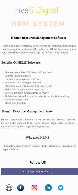 Human Resources Systems can distribute information management
responsibilities.
HRMS Software is basically used for hiring, training, managing &
maintaining information of all employees. HRMS System provides
control to the employee to manage the personal information.
Manages complete HRMS related functions
Central secure database
Improved employee satisfaction
Real time functioning integrated
Eliminate data redundancy & inconsistency
Maintain and update data regularly
Better data distribution HRMS Software
Multi-dimensional view of data for faster decision making
Faster response time
Cloud based system
HRM SYSTEM
HRMS automates administrative processes. Hrms software
manages the data as it is stored at one place. data for faster
decision making & manage for simple tasks.
SALES@FIVESPLASH. IN
Human Resource Management Software
Benefits Of HRMS Software
Why used HRMS
Follow US
Human Resource Management System
 