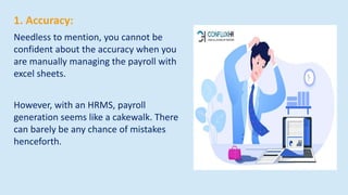 1. Accuracy:
Needless to mention, you cannot be
confident about the accuracy when you
are manually managing the payroll with
excel sheets.
However, with an HRMS, payroll
generation seems like a cakewalk. There
can barely be any chance of mistakes
henceforth.
 