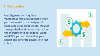 2. Cost-cutting
Payroll generation is quite a
momentous task and especially when
you have opted to manual payroll
processing using excel sheets. Most of
the organization either outsource it or
hire manpower to get it done. Using
an HRMS, you can streamline your
budget and generate payroll with just
a click.
 