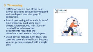 3. Timesaving:
• HRMS software is one of the best
payroll solutions because it synergized
various departments for payroll
generation.
• Payroll processing takes a whole lot of
time when you do it using excel
sheets. Moreover, you must look for
data to flow in from other
departments regarding the
attendance and leave of employees.
• Using payroll management tools, you
can save several annual hours because
you can generate payroll with a single
click.
 