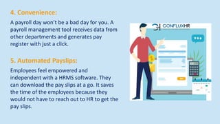 4. Convenience:
A payroll day won’t be a bad day for you. A
payroll management tool receives data from
other departments and generates pay
register with just a click.
5. Automated Payslips:
Employees feel empowered and
independent with a HRMS software. They
can download the pay slips at a go. It saves
the time of the employees because they
would not have to reach out to HR to get the
pay slips.
 
