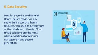 6. Data Security:
Data for payroll is confidential.
Hence, before relying on any
entity, be it a tool or a human
resource, you need to be very sure
of the data breach threats. Cloud
HRMS solutions are the most
reliable solutions for resource
management and payroll
generation.
 