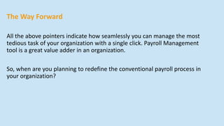 The Way Forward
All the above pointers indicate how seamlessly you can manage the most
tedious task of your organization with a single click. Payroll Management
tool is a great value adder in an organization.
So, when are you planning to redefine the conventional payroll process in
your organization?
 