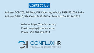 Contact US
Address- DCB-705, 7thFloor, DLF Cybercity, Infocity, BBSR-751024, India
Address- DBI LLC, 584 Castro St #2136 San Francisco CA 94114-2512
Website: https://confluxhr.com/
Email: enquiry@confluxhr.com
Phone: +91 720-533-6111
 
