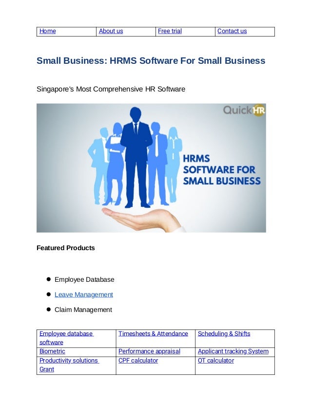  
Home   About us  Free trial   Contact us 
 
Small Business: HRMS Software For Small Business 
Singapore's Most Comprehensive HR Software 
 
 
 
Featured Products
 
● Employee Database 
● Leave Management 
● Claim Management 
 
Employee database 
software 
Timesheets & Attendance  Scheduling & Shifts 
Biometric  Performance appraisal  Applicant tracking System 
Productivity solutions 
Grant 
CPF calculator  OT calculator 
 
 
