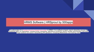 HRMS Software | HRSprout by 500apps
The abbreviation for a human resource management system is HRMS. It is a software program used to streamline several HR
procedures within an organisation, including hiring, onboarding, attendance monitoring, payroll, benefits administration, and more.
These solutions can assist in streamlining HR operations, increasing effectiveness, and lowering costs.
 