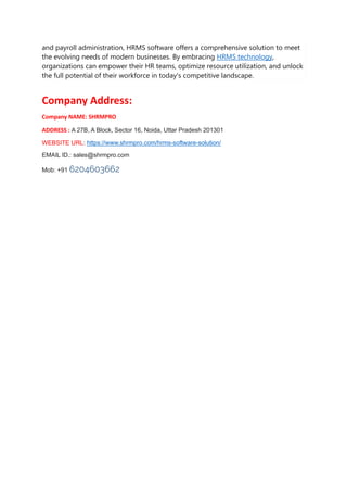 and payroll administration, HRMS software offers a comprehensive solution to meet
the evolving needs of modern businesses. By embracing HRMS technology,
organizations can empower their HR teams, optimize resource utilization, and unlock
the full potential of their workforce in today's competitive landscape.
Company Address:
Company NAME: SHRMPRO
ADDRESS : A 27B, A Block, Sector 16, Noida, Uttar Pradesh 201301
WEBSITE URL: https://www.shrmpro.com/hrms-software-solution/
EMAIL ID.: sales@shrmpro.com
Mob: +91 6204603662
 