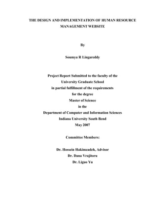 THE DESIGN AND IMPLEMENTATION OF HUMAN RESOURCE
MANAGEMENT WEBSITE
By
Soumya R Lingareddy
Project Report Submitted to the faculty of the
University Graduate School
in partial fulfillment of the requirements
for the degree
Master of Science
in the
Department of Computer and Information Sciences
Indiana University South Bend
May 2007
Committee Members:
Dr. Hossein Hakimzadeh, Advisor
Dr. Dana Vrajitoru
Dr. Liguo Yu
 