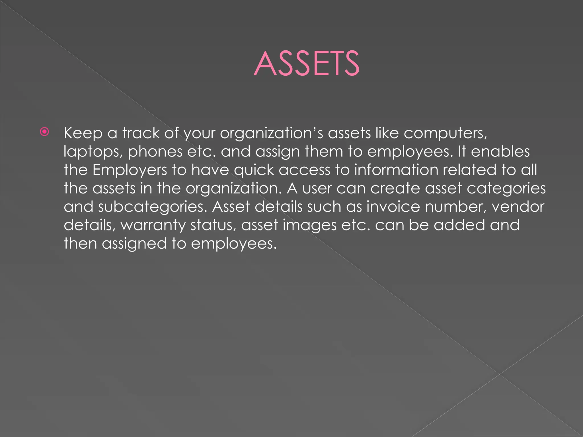 ASSETS
 Keep a track of your organization’s assets like computers,
laptops, phones etc. and assign them to employees. It enables
the Employers to have quick access to information related to all
the assets in the organization. A user can create asset categories
and subcategories. Asset details such as invoice number, vendor
details, warranty status, asset images etc. can be added and
then assigned to employees.
 