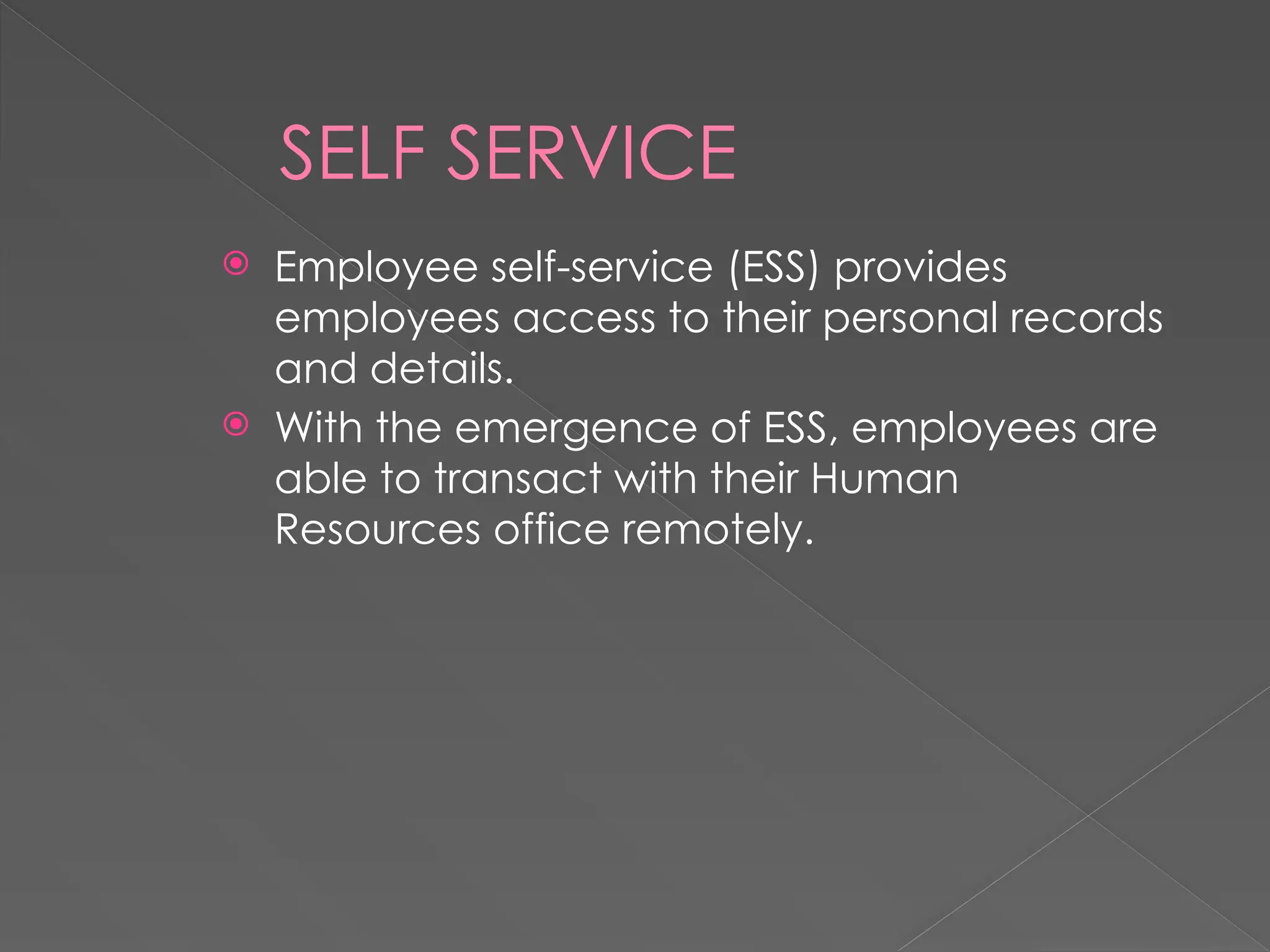 SELF SERVICE
 Employee self-service (ESS) provides
employees access to their personal records
and details.
 With the emergence of ESS, employees are
able to transact with their Human
Resources office remotely.
 