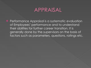 APPRAISAL
 Performance Appraisal is a systematic evaluation
of Employees’ performance and to understand
their abilities for further career transition. It is
generally done by the supervisors on the basis of
factors such as parameters, questions, ratings etc.
 
