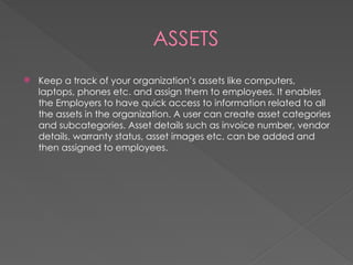 ASSETS
 Keep a track of your organization’s assets like computers,
laptops, phones etc. and assign them to employees. It enables
the Employers to have quick access to information related to all
the assets in the organization. A user can create asset categories
and subcategories. Asset details such as invoice number, vendor
details, warranty status, asset images etc. can be added and
then assigned to employees.
 