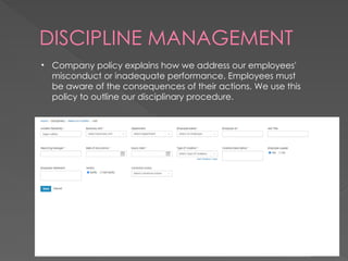 DISCIPLINE MANAGEMENT
• Company policy explains how we address our employees'
misconduct or inadequate performance. Employees must
be aware of the consequences of their actions. We use this
policy to outline our disciplinary procedure.
 