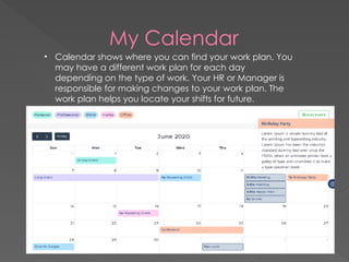 My Calendar
• Calendar shows where you can find your work plan. You
may have a different work plan for each day
depending on the type of work. Your HR or Manager is
responsible for making changes to your work plan. The
work plan helps you locate your shifts for future.
 