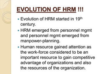 EVOLUTION OF HRM !!!
 Evolution of HRM started in 19th
  century.
 HRM emerged from personnel mgmt
  and personnel mgmt emerged from
  manpower-planning.
 Human resource gained attention as
  the work-force considered to be an
  important resource to gain competitive
  advantage of organizations and also
  the resources of the organization.
 