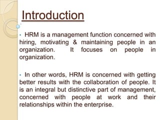 Introduction
• HRM is a management function concerned with
hiring, motivating & maintaining people in an
organization.     It focuses on people in
organization.

• In other words, HRM is concerned with getting
better results with the collaboration of people. It
is an integral but distinctive part of management,
concerned with people at work and their
relationships within the enterprise.
 