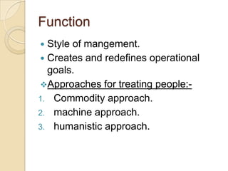 Function
 Style of mangement.
 Creates and redefines operational
  goals.
Approaches for treating people:-
1. Commodity approach.
2. machine approach.
3. humanistic approach.
 