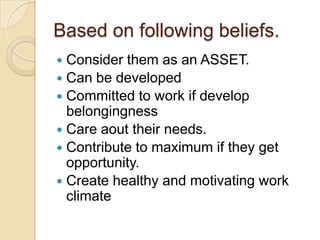 Based on following beliefs.
 Consider them as an ASSET.
 Can be developed
 Committed to work if develop
  belongingness
 Care aout their needs.
 Contribute to maximum if they get
  opportunity.
 Create healthy and motivating work
  climate
 