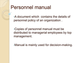 Personnel manual
 •A document which contains the details of
 personnel policy of an organization .

 •Copies  of personnel manual must be
 distributed to managerial employees by top
 management.

 •Manual   is mainly used for decision-making.
 