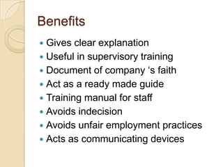 Benefits
 Gives clear explanation
 Useful in supervisory training
 Document of company ‘s faith
 Act as a ready made guide
 Training manual for staff
 Avoids indecision
 Avoids unfair employment practices
 Acts as communicating devices
 