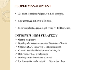 PEOPLE MANAGEMENT

• All about Managing People i.e. H.R of company.


• Low employee turn over at Infosys.


• Rigorous selection process and Proactive HRD practice.


INFOSYS’S HRM STRATEGY
   Get the big picture
   Develop a Mission Statement or Statement of Intent
   Conduct a SWOT analysis of the organization
   Conduct a detailed human resources analysis
   Determine critical people issues
   Develop consequences and solutions
   Implementation and evaluation of the action plans
 