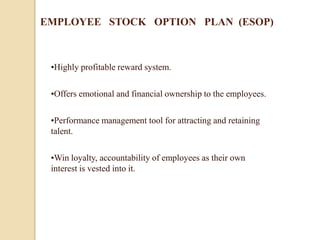 EMPLOYEE STOCK OPTION PLAN (ESOP)



 •Highly profitable reward system.

 •Offers emotional and financial ownership to the employees.

 •Performance management tool for attracting and retaining
 talent.

 •Win loyalty, accountability of employees as their own
 interest is vested into it.
 