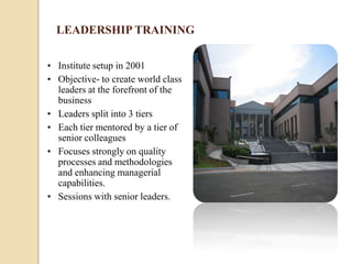 LEADERSHIP TRAINING

• Institute setup in 2001
• Objective- to create world class
  leaders at the forefront of the
  business
• Leaders split into 3 tiers
• Each tier mentored by a tier of
  senior colleagues
• Focuses strongly on quality
  processes and methodologies
  and enhancing managerial
  capabilities.
• Sessions with senior leaders.
 