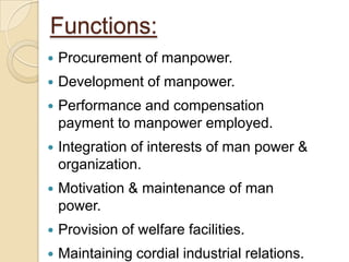 Functions:
   Procurement of manpower.
   Development of manpower.
   Performance and compensation
    payment to manpower employed.
   Integration of interests of man power &
    organization.
   Motivation & maintenance of man
    power.
   Provision of welfare facilities.
   Maintaining cordial industrial relations.
 
