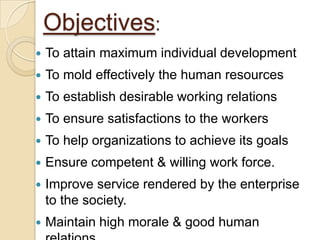 Objectives:
   To attain maximum individual development
   To mold effectively the human resources
   To establish desirable working relations
   To ensure satisfactions to the workers
   To help organizations to achieve its goals
   Ensure competent & willing work force.
   Improve service rendered by the enterprise
    to the society.
   Maintain high morale & good human
 