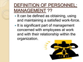 DEFINITION OF PERSONNEL;
MANAGEMENT ??
 It can be defined as obtaining, using
  and maintaining a satisfied work-force.
 It is significant part of management
  concerned with employees at work
  and with their relationship within the
  organization.
 