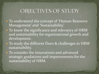  To understand the concept of ‘Human Resource
Management’ and ‘Sustainability.’
 To know the significance and relevancy of HRM
and sustainability for organizational growth and
development.
 To study the different flaws & challenges in HRM
sustainability.
 To consider the innovations and advanced
strategic gradations and improvements for the
sustainability of HRM.
 