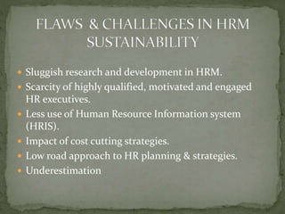  Sluggish research and development in HRM.
 Scarcity of highly qualified, motivated and engaged
HR executives.
 Less use of Human Resource Information system
(HRIS).
 Impact of cost cutting strategies.
 Low road approach to HR planning & strategies.
 Underestimation
 