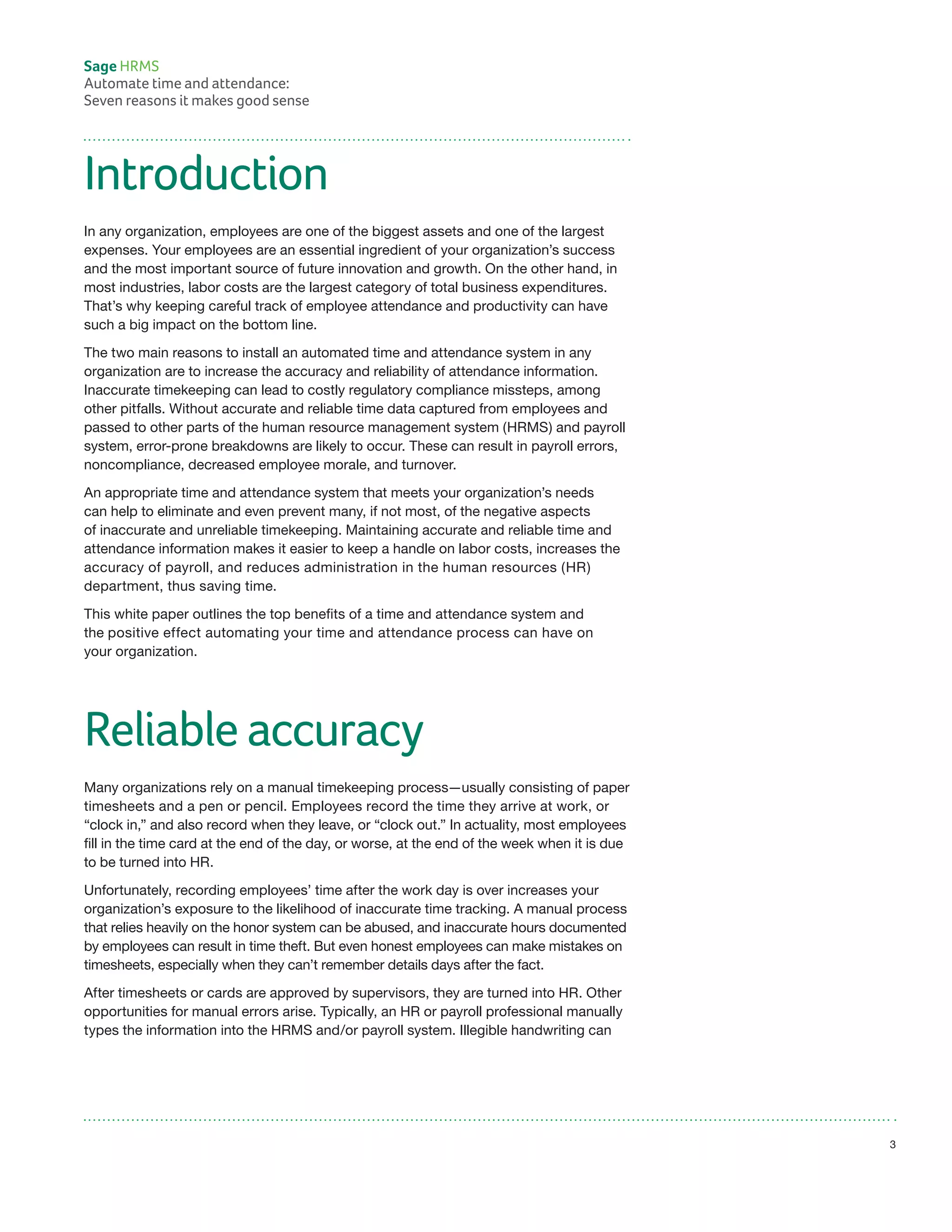 Introduction
In any organization, employees are one of the biggest assets and one of the largest
expenses. Your employees are an essential ingredient of your organization’s success
and the most important source of future innovation and growth. On the other hand, in
most industries, labor costs are the largest category of total business expenditures.
That’s why keeping careful track of employee attendance and productivity can have
such a big impact on the bottom line.
The two main reasons to install an automated time and attendance system in any
organization are to increase the accuracy and reliability of attendance information.
Inaccurate timekeeping can lead to costly regulatory compliance missteps, among
other pitfalls. Without accurate and reliable time data captured from employees and
passed to other parts of the human resource management system (HRMS) and payroll
system, error-prone breakdowns are likely to occur. These can result in payroll errors,
noncompliance, decreased employee morale, and turnover.
An appropriate time and attendance system that meets your organization’s needs
can help to eliminate and even prevent many, if not most, of the negative aspects
of inaccurate and unreliable timekeeping. Maintaining accurate and reliable time and
attendance information makes it easier to keep a handle on labor costs, increases the
accuracy of payroll, and reduces administration in the human resources (HR)
department, thus saving time.
This white paper outlines the top benefits of a time and attendance system and
the positive effect automating your time and attendance process can have on
your organization.
Reliable accuracy
Many organizations rely on a manual timekeeping process—usually consisting of paper
timesheets and a pen or pencil. Employees record the time they arrive at work, or
“clock in,” and also record when they leave, or “clock out.” In actuality, most employees
fill in the time card at the end of the day, or worse, at the end of the week when it is due
to be turned into HR.
Unfortunately, recording employees’ time after the work day is over increases your
organization’s exposure to the likelihood of inaccurate time tracking. A manual process
that relies heavily on the honor system can be abused, and inaccurate hours documented
by employees can result in time theft. But even honest employees can make mistakes on
timesheets, especially when they can’t remember details days after the fact.
After timesheets or cards are approved by supervisors, they are turned into HR. Other
opportunities for manual errors arise. Typically, an HR or payroll professional manually
types the information into the HRMS and/or payroll system. Illegible handwriting can
Sage HRMS
Automate time and attendance:
Seven reasons it makes good sense
3
 