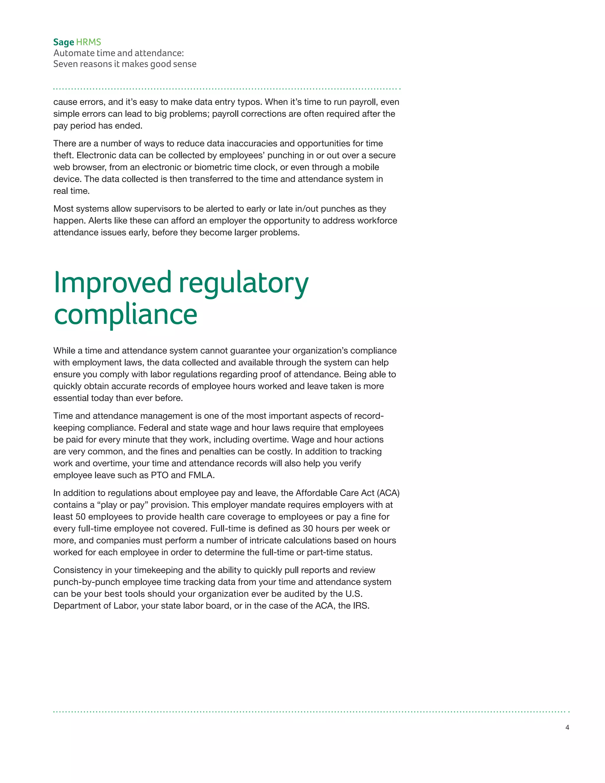 cause errors, and it’s easy to make data entry typos. When it’s time to run payroll, even
simple errors can lead to big problems; payroll corrections are often required after the
pay period has ended.
There are a number of ways to reduce data inaccuracies and opportunities for time
theft. Electronic data can be collected by employees’ punching in or out over a secure
web browser, from an electronic or biometric time clock, or even through a mobile
device. The data collected is then transferred to the time and attendance system in
real time.
Most systems allow supervisors to be alerted to early or late in/out punches as they
happen. Alerts like these can afford an employer the opportunity to address workforce
attendance issues early, before they become larger problems.
Improved regulatory
compliance
While a time and attendance system cannot guarantee your organization’s compliance
with employment laws, the data collected and available through the system can help
ensure you comply with labor regulations regarding proof of attendance. Being able to
quickly obtain accurate records of employee hours worked and leave taken is more
essential today than ever before.
Time and attendance management is one of the most important aspects of record-
keeping compliance. Federal and state wage and hour laws require that employees
be paid for every minute that they work, including overtime. Wage and hour actions
are very common, and the fines and penalties can be costly. In addition to tracking
work and overtime, your time and attendance records will also help you verify
employee leave such as PTO and FMLA.
In addition to regulations about employee pay and leave, the Affordable Care Act (ACA)
contains a “play or pay” provision. This employer mandate requires employers with at
least 50 employees to provide health care coverage to employees or pay a fine for
every full-time employee not covered. Full-time is defined as 30 hours per week or
more, and companies must perform a number of intricate calculations based on hours
worked for each employee in order to determine the full-time or part-time status.
Consistency in your timekeeping and the ability to quickly pull reports and review
punch-by-punch employee time tracking data from your time and attendance system
can be your best tools should your organization ever be audited by the U.S.
Department of Labor, your state labor board, or in the case of the ACA, the IRS.
Sage HRMS
Automate time and attendance:
Seven reasons it makes good sense
4
 