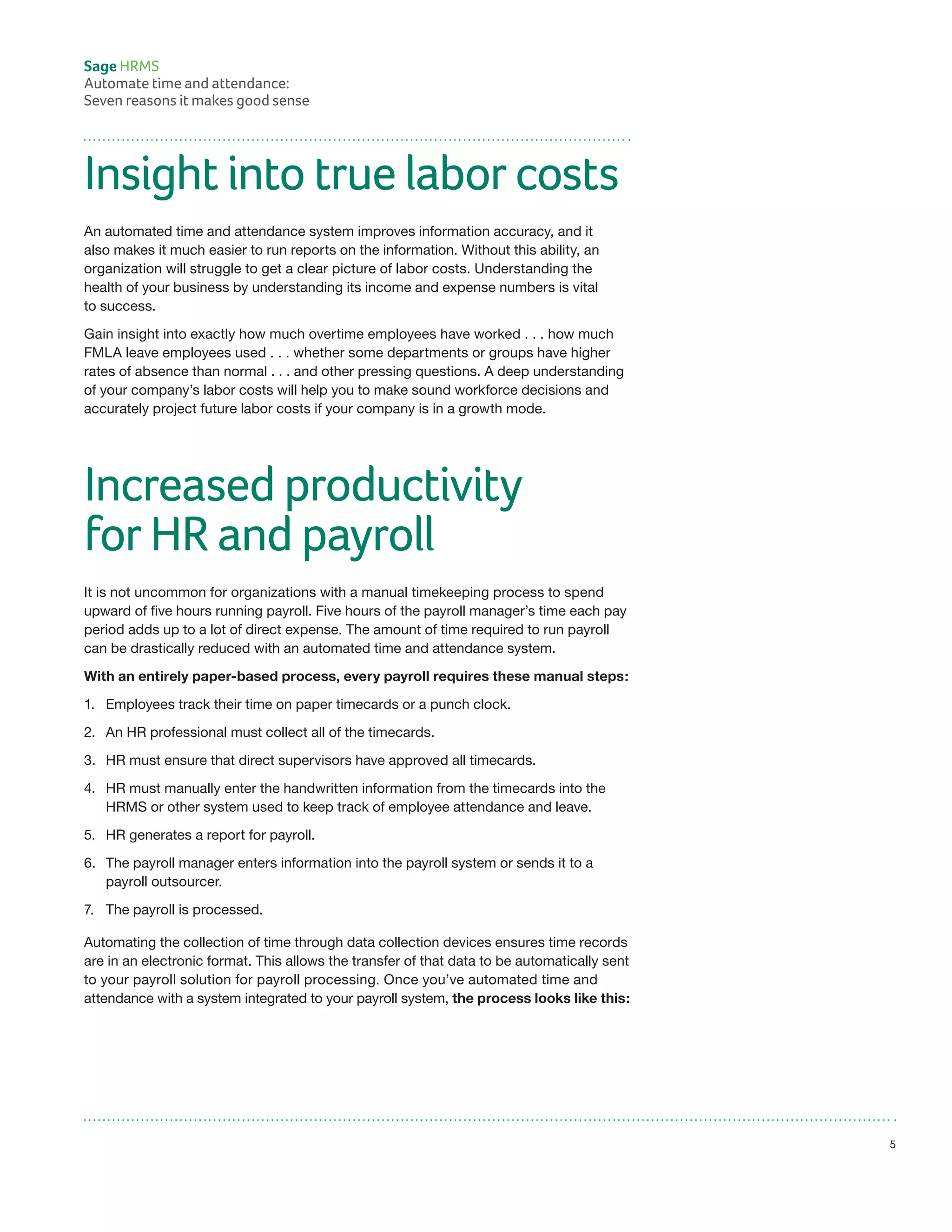 Insight into true labor costs
An automated time and attendance system improves information accuracy, and it
also makes it much easier to run reports on the information. Without this ability, an
organization will struggle to get a clear picture of labor costs. Understanding the
health of your business by understanding its income and expense numbers is vital
to success.
Gain insight into exactly how much overtime employees have worked . . . how much
FMLA leave employees used . . . whether some departments or groups have higher
rates of absence than normal . . . and other pressing questions. A deep understanding
of your company’s labor costs will help you to make sound workforce decisions and
accurately project future labor costs if your company is in a growth mode.
Increased productivity
for HR and payroll
It is not uncommon for organizations with a manual timekeeping process to spend
upward of five hours running payroll. Five hours of the payroll manager’s time each pay
period adds up to a lot of direct expense. The amount of time required to run payroll
can be drastically reduced with an automated time and attendance system.
With an entirely paper-based process, every payroll requires these manual steps:
1.	 Employees track their time on paper timecards or a punch clock.
2.	 An HR professional must collect all of the timecards.
3.	 HR must ensure that direct supervisors have approved all timecards.
4.	 HR must manually enter the handwritten information from the timecards into the
	 HRMS or other system used to keep track of employee attendance and leave.
5.	 HR generates a report for payroll.
6.	 The payroll manager enters information into the payroll system or sends it to a
	 payroll outsourcer.
7.	 The payroll is processed.
Automating the collection of time through data collection devices ensures time records
are in an electronic format. This allows the transfer of that data to be automatically sent
to your payroll solution for payroll processing. Once you’ve automated time and
attendance with a system integrated to your payroll system, the process looks like this:
Sage HRMS
Automate time and attendance:
Seven reasons it makes good sense
5
 