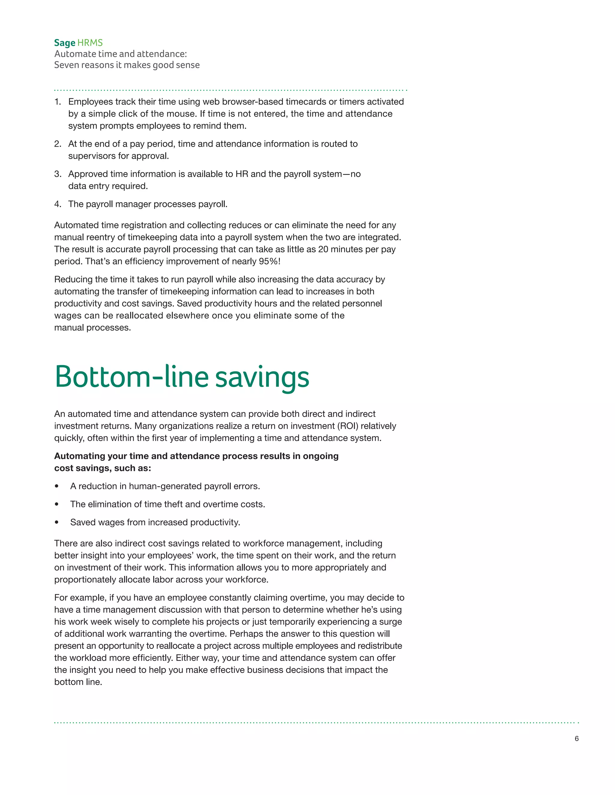 1.	 Employees track their time using web browser-based timecards or timers activated
	 by a simple click of the mouse. If time is not entered, the time and attendance
	 system prompts employees to remind them.
2.	 At the end of a pay period, time and attendance information is routed to
	 supervisors for approval.
3.	 Approved time information is available to HR and the payroll system—no
	 data entry required.
4.	 The payroll manager processes payroll.
Automated time registration and collecting reduces or can eliminate the need for any
manual reentry of timekeeping data into a payroll system when the two are integrated.
The result is accurate payroll processing that can take as little as 20 minutes per pay
period. That’s an efficiency improvement of nearly 95%!
Reducing the time it takes to run payroll while also increasing the data accuracy by
automating the transfer of timekeeping information can lead to increases in both
productivity and cost savings. Saved productivity hours and the related personnel
wages can be reallocated elsewhere once you eliminate some of the
manual processes.
Bottom-line savings
An automated time and attendance system can provide both direct and indirect
investment returns. Many organizations realize a return on investment (ROI) relatively
quickly, often within the first year of implementing a time and attendance system.
Automating your time and attendance process results in ongoing
cost savings, such as:
•	 A reduction in human-generated payroll errors.
•	 The elimination of time theft and overtime costs.
•	 Saved wages from increased productivity.
There are also indirect cost savings related to workforce management, including
better insight into your employees’ work, the time spent on their work, and the return
on investment of their work. This information allows you to more appropriately and
proportionately allocate labor across your workforce.
For example, if you have an employee constantly claiming overtime, you may decide to
have a time management discussion with that person to determine whether he’s using
his work week wisely to complete his projects or just temporarily experiencing a surge
of additional work warranting the overtime. Perhaps the answer to this question will
present an opportunity to reallocate a project across multiple employees and redistribute
the workload more efficiently. Either way, your time and attendance system can offer
the insight you need to help you make effective business decisions that impact the
bottom line.
Sage HRMS
Automate time and attendance:
Seven reasons it makes good sense
6
 