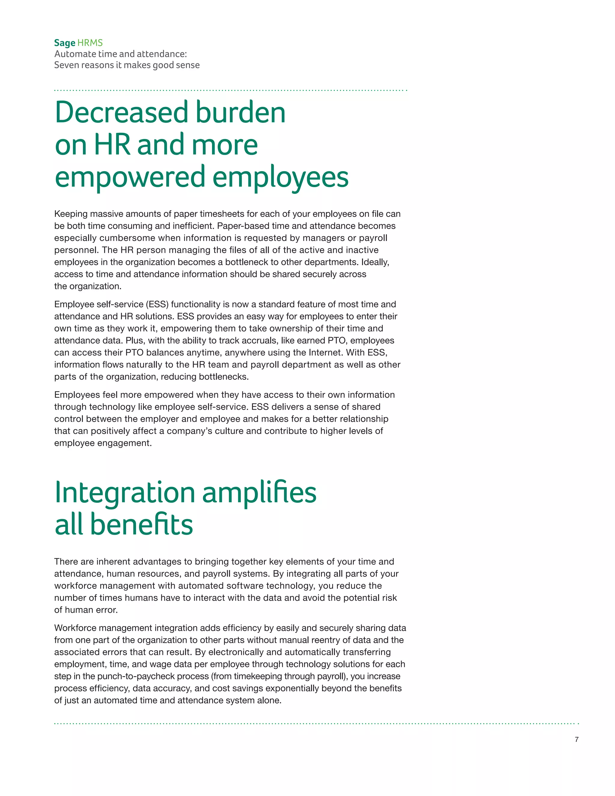 Decreased burden
on HR and more
empowered employees
Keeping massive amounts of paper timesheets for each of your employees on file can
be both time consuming and inefficient. Paper-based time and attendance becomes
especially cumbersome when information is requested by managers or payroll
personnel. The HR person managing the files of all of the active and inactive
employees in the organization becomes a bottleneck to other departments. Ideally,
access to time and attendance information should be shared securely across
the organization.
Employee self-service (ESS) functionality is now a standard feature of most time and
attendance and HR solutions. ESS provides an easy way for employees to enter their
own time as they work it, empowering them to take ownership of their time and
attendance data. Plus, with the ability to track accruals, like earned PTO, employees
can access their PTO balances anytime, anywhere using the Internet. With ESS,
information flows naturally to the HR team and payroll department as well as other
parts of the organization, reducing bottlenecks.
Employees feel more empowered when they have access to their own information
through technology like employee self-service. ESS delivers a sense of shared
control between the employer and employee and makes for a better relationship
that can positively affect a company’s culture and contribute to higher levels of
employee engagement.
Integration amplifies
all benefits
There are inherent advantages to bringing together key elements of your time and
attendance, human resources, and payroll systems. By integrating all parts of your
workforce management with automated software technology, you reduce the
number of times humans have to interact with the data and avoid the potential risk
of human error.
Workforce management integration adds efficiency by easily and securely sharing data
from one part of the organization to other parts without manual reentry of data and the
associated errors that can result. By electronically and automatically transferring
employment, time, and wage data per employee through technology solutions for each
step in the punch-to-paycheck process (from timekeeping through payroll), you increase
process efficiency, data accuracy, and cost savings exponentially beyond the benefits
of just an automated time and attendance system alone.
Sage HRMS
Automate time and attendance:
Seven reasons it makes good sense
7
 