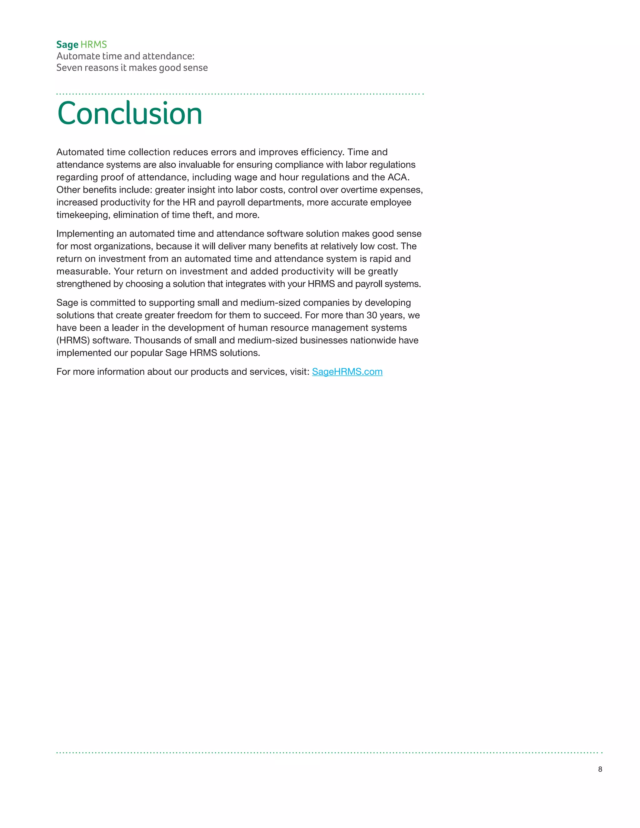 Conclusion
Automated time collection reduces errors and improves efficiency. Time and
attendance systems are also invaluable for ensuring compliance with labor regulations
regarding proof of attendance, including wage and hour regulations and the ACA.
Other benefits include: greater insight into labor costs, control over overtime expenses,
increased productivity for the HR and payroll departments, more accurate employee
timekeeping, elimination of time theft, and more.
Implementing an automated time and attendance software solution makes good sense
for most organizations, because it will deliver many benefits at relatively low cost. The
return on investment from an automated time and attendance system is rapid and
measurable. Your return on investment and added productivity will be greatly
strengthened by choosing a solution that integrates with your HRMS and payroll systems.
Sage is committed to supporting small and medium-sized companies by developing
solutions that create greater freedom for them to succeed. For more than 30 years, we
have been a leader in the development of human resource management systems
(HRMS) software. Thousands of small and medium-sized businesses nationwide have
implemented our popular Sage HRMS solutions.
For more information about our products and services, visit: SageHRMS.com
Sage HRMS
Automate time and attendance:
Seven reasons it makes good sense
8
 