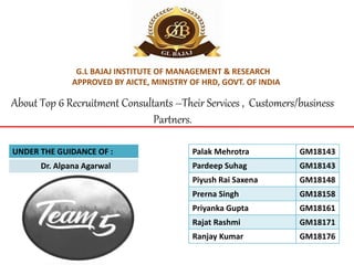 G.L BAJAJ INSTITUTE OF MANAGEMENT & RESEARCH
APPROVED BY AICTE, MINISTRY OF HRD, GOVT. OF INDIA
Palak Mehrotra GM18143
Pardeep Suhag GM18143
Piyush Rai Saxena GM18148
Prerna Singh GM18158
Priyanka Gupta GM18161
Rajat Rashmi GM18171
Ranjay Kumar GM18176
UNDER THE GUIDANCE OF :
Dr. Alpana Agarwal
About Top 6 Recruitment Consultants –Their Services , Customers/business
Partners.
 